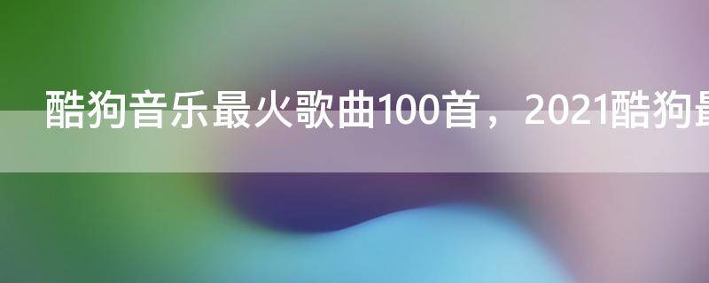 酷狗音乐最火歌曲100首，2021酷狗最好听歌曲大全