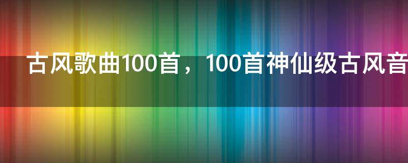 古风歌曲100首，100首神仙级古风音乐