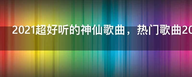 2021超好听的神仙歌曲，热门歌曲2021最新版