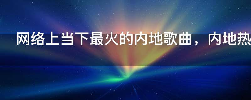 网络上当下最火的内地歌曲，内地热门歌曲排行榜